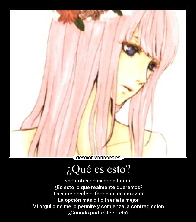 ¿Qué es esto? - son gotas de mi dedo herido
¿Es esto lo que realmente queremos?
Lo supe desde el fondo de mi corazón
La opción más difícil sería la mejor
Mi orgullo no me lo permite y comienza la contradicción
¿Cuándo podre decírtelo?