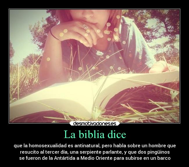 La biblia dice - que la homosexualidad es antinatural, pero habla sobre un hombre que
resucito al tercer día, una serpiente parlante, y que dos pingüinos
se fueron de la Antártida a Medio Oriente para subirse en un barco