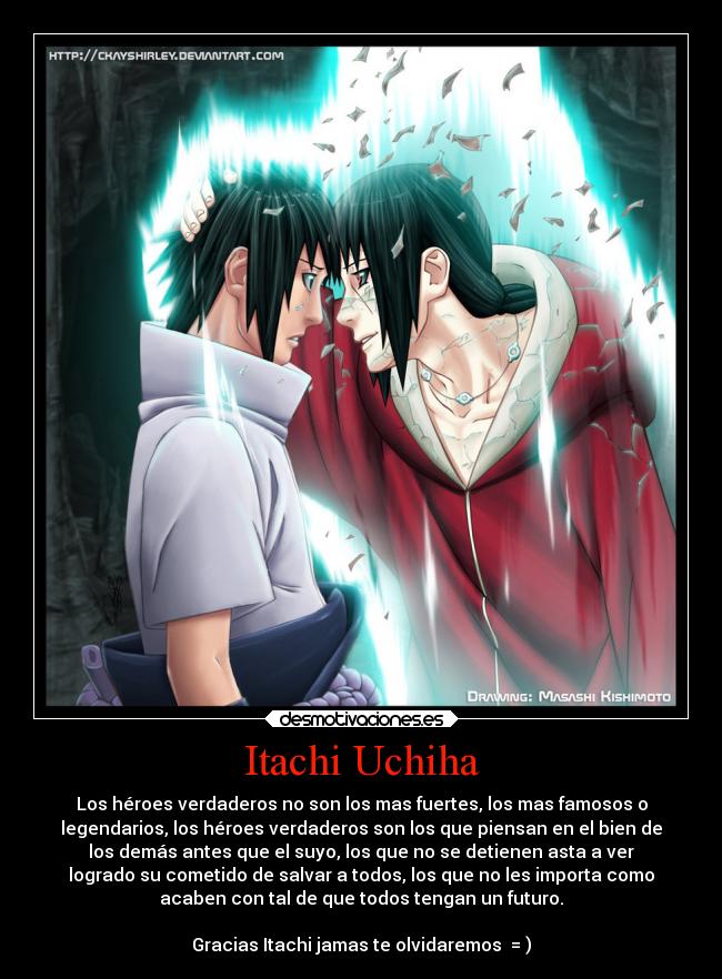 Itachi Uchiha - Los héroes verdaderos no son los mas fuertes, los mas famosos o
legendarios, los héroes verdaderos son los que piensan en el bien de
los demás antes que el suyo, los que no se detienen asta a ver
logrado su cometido de salvar a todos, los que no les importa como
acaben con tal de que todos tengan un futuro.
Gracias Itachi jamas te olvidaremos = )