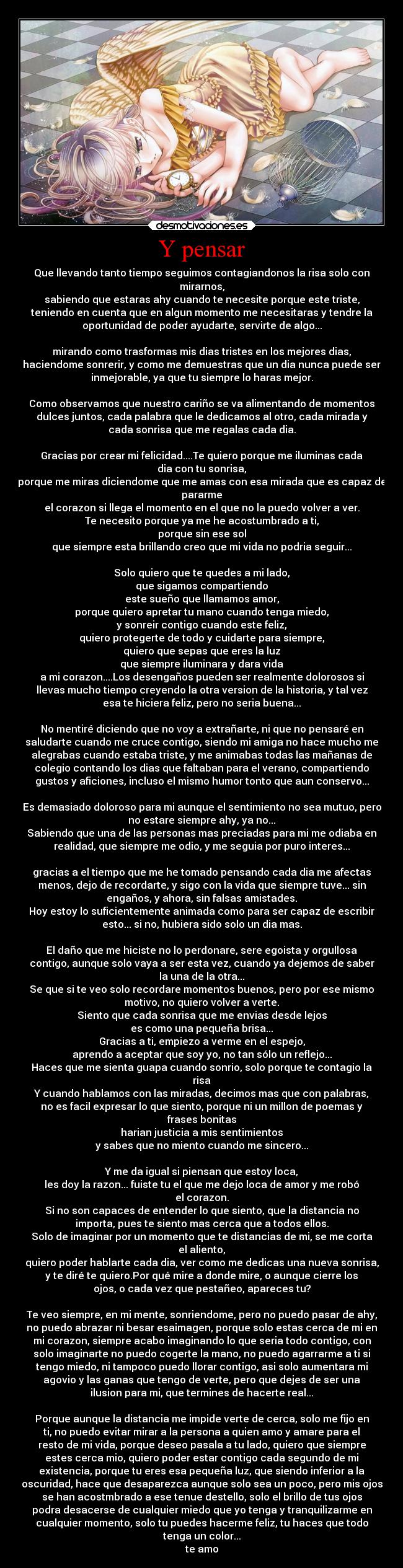 Y pensar - Que llevando tanto tiempo seguimos contagiandonos la risa solo con
mirarnos,
sabiendo que estaras ahy cuando te necesite porque este triste,
teniendo en cuenta que en algun momento me necesitaras y tendre la
oportunidad de poder ayudarte, servirte de algo...

mirando como trasformas mis dias tristes en los mejores dias,
haciendome sonrerir, y como me demuestras que un dia nunca puede ser
inmejorable, ya que tu siempre lo haras mejor.

Como observamos que nuestro cariño se va alimentando de momentos
dulces juntos, cada palabra que le dedicamos al otro, cada mirada y
cada sonrisa que me regalas cada dia.

Gracias por crear mi felicidad....Te quiero porque me iluminas cada
dia con tu sonrisa,
porque me miras diciendome que me amas con esa mirada que es capaz de
pararme
el corazon si llega el momento en el que no la puedo volver a ver.
Te necesito porque ya me he acostumbrado a ti,
porque sin ese sol
que siempre esta brillando creo que mi vida no podria seguir...

Solo quiero que te quedes a mi lado,
que sigamos compartiendo
este sueño que llamamos amor,
porque quiero apretar tu mano cuando tenga miedo,
y sonreir contigo cuando este feliz,
quiero protegerte de todo y cuidarte para siempre,
quiero que sepas que eres la luz
que siempre iluminara y dara vida
a mi corazon....Los desengaños pueden ser realmente dolorosos si
llevas mucho tiempo creyendo la otra version de la historia, y tal vez
esa te hiciera feliz, pero no seria buena...

No mentiré diciendo que no voy a extrañarte, ni que no pensaré en
saludarte cuando me cruce contigo, siendo mi amiga no hace mucho me
alegrabas cuando estaba triste, y me animabas todas las mañanas de
colegio contando los dias que faltaban para el verano, compartiendo
gustos y aficiones, incluso el mismo humor tonto que aun conservo...

Es demasiado doloroso para mi aunque el sentimiento no sea mutuo, pero
no estare siempre ahy, ya no...
Sabiendo que una de las personas mas preciadas para mi me odiaba en
realidad, que siempre me odio, y me seguia por puro interes...

gracias a el tiempo que me he tomado pensando cada dia me afectas
menos, dejo de recordarte, y sigo con la vida que siempre tuve... sin
engaños, y ahora, sin falsas amistades.
Hoy estoy lo suficientemente animada como para ser capaz de escribir
esto... si no, hubiera sido solo un dia mas.

El daño que me hiciste no lo perdonare, sere egoista y orgullosa
contigo, aunque solo vaya a ser esta vez, cuando ya dejemos de saber
la una de la otra...
Se que si te veo solo recordare momentos buenos, pero por ese mismo
motivo, no quiero volver a verte.
Siento que cada sonrisa que me envias desde lejos
es como una pequeña brisa...
Gracias a ti, empiezo a verme en el espejo,
aprendo a aceptar que soy yo, no tan sólo un reflejo...
Haces que me sienta guapa cuando sonrio, solo porque te contagio la
risa
Y cuando hablamos con las miradas, decimos mas que con palabras,
no es facil expresar lo que siento, porque ni un millon de poemas y
frases bonitas
harian justicia a mis sentimientos
y sabes que no miento cuando me sincero...

Y me da igual si piensan que estoy loca,
les doy la razon... fuiste tu el que me dejo loca de amor y me robó
el corazon.
Si no son capaces de entender lo que siento, que la distancia no
importa, pues te siento mas cerca que a todos ellos.
Solo de imaginar por un momento que te distancias de mi, se me corta
el aliento,
quiero poder hablarte cada dia, ver como me dedicas una nueva sonrisa,
y te diré te quiero.Por qué mire a donde mire, o aunque cierre los
ojos, o cada vez que pestañeo, apareces tu?

Te veo siempre, en mi mente, sonriendome, pero no puedo pasar de ahy,
no puedo abrazar ni besar esaimagen, porque solo estas cerca de mi en
mi corazon, siempre acabo imaginando lo que seria todo contigo, con
solo imaginarte no puedo cogerte la mano, no puedo agarrarme a ti si
tengo miedo, ni tampoco puedo llorar contigo, asi solo aumentara mi
agovio y las ganas que tengo de verte, pero que dejes de ser una
ilusion para mi, que termines de hacerte real...

Porque aunque la distancia me impide verte de cerca, solo me fijo en
ti, no puedo evitar mirar a la persona a quien amo y amare para el
resto de mi vida, porque deseo pasala a tu lado, quiero que siempre
estes cerca mio, quiero poder estar contigo cada segundo de mi
existencia, porque tu eres esa pequeña luz, que siendo inferior a la
oscuridad, hace que desaparezca aunque solo sea un poco, pero mis ojos
se han acostmbrado a ese tenue destello, solo el brillo de tus ojos
podra desacerse de cualquier miedo que yo tenga y tranquilizarme en
cualquier momento, solo tu puedes hacerme feliz, tu haces que todo
tenga un color...
te amo