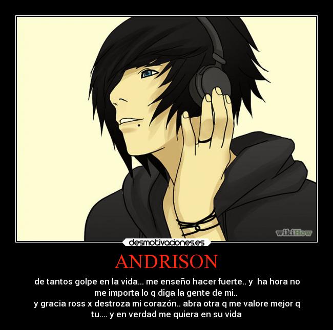 ANDRISON - de tantos golpe en la vida... me enseño hacer fuerte.. y ha hora no
me importa lo q diga la gente de mi..
y gracia ross x destroza mi corazón.. abra otra q me valore mejor q
tu.... y en verdad me quiera en su vida