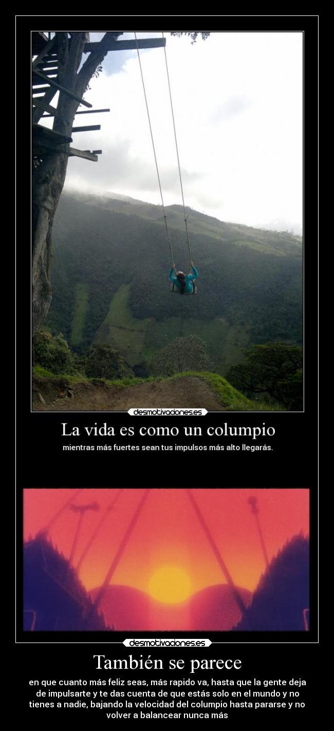 También se parece - en que cuanto más feliz seas, más rapido va, hasta que la gente deja
de impulsarte y te das cuenta de que estás solo en el mundo y no
tienes a nadie, bajando la velocidad del columpio hasta pararse y no
volver a balancear nunca más