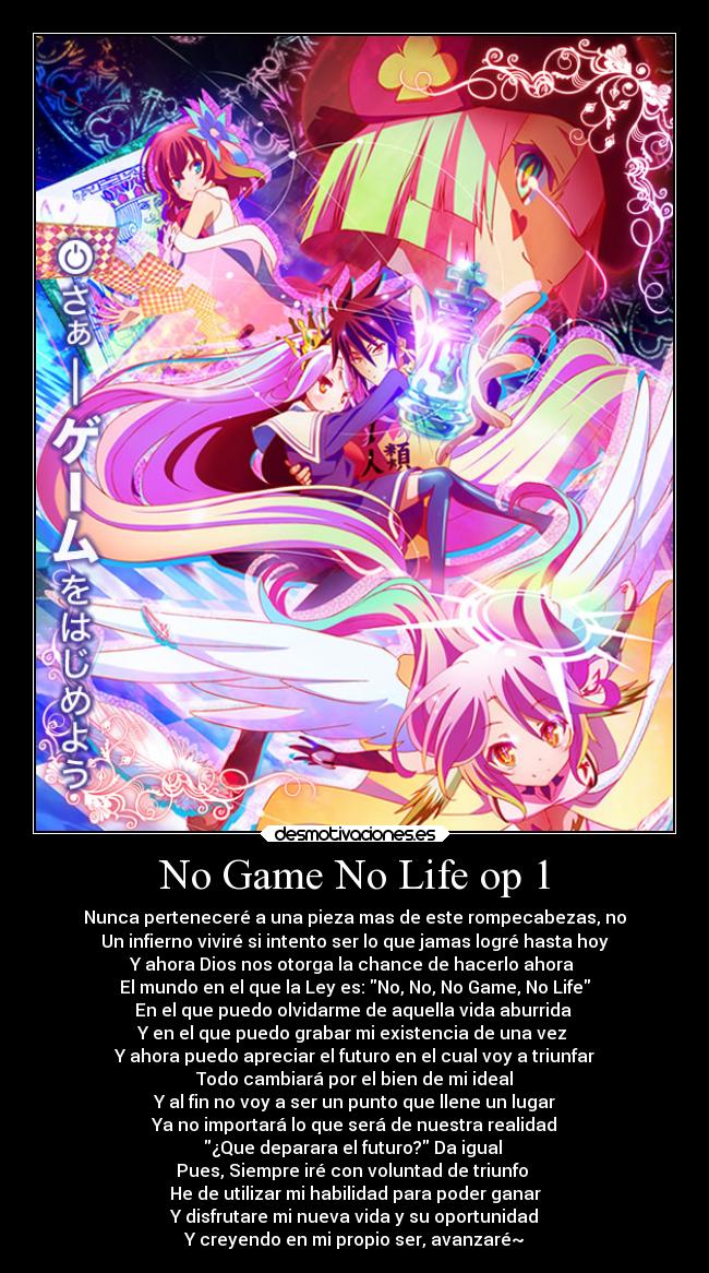 No Game No Life op 1 - Nunca perteneceré a una pieza mas de este rompecabezas, no
Un infierno viviré si intento ser lo que jamas logré hasta hoy
Y ahora Dios nos otorga la chance de hacerlo ahora 
El mundo en el que la Ley es: No, No, No Game, No Life
En el que puedo olvidarme de aquella vida aburrida 
Y en el que puedo grabar mi existencia de una vez 
Y ahora puedo apreciar el futuro en el cual voy a triunfar
Todo cambiará por el bien de mi ideal
Y al fin no voy a ser un punto que llene un lugar
Ya no importará lo que será de nuestra realidad
¿Que deparara el futuro? Da igual 
Pues, Siempre iré con voluntad de triunfo 
He de utilizar mi habilidad para poder ganar
Y disfrutare mi nueva vida y su oportunidad
Y creyendo en mi propio ser, avanzaré~