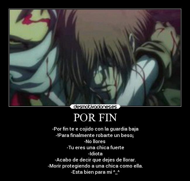 POR FIN - -Por fin te e cojido con la guardia baja
-!Para finalmente robarte un beso¡ 
-No llores 
-Tu eres una chica fuerte
-Idiota
-Acabo de decir que dejes de llorar.
-Morir protegiendo a una chica como ella.
-Esta bien para mi ^_^