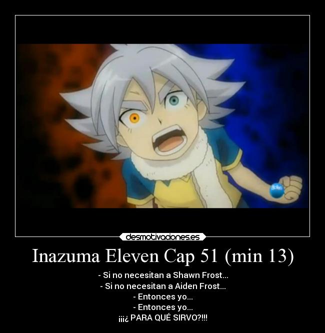 Inazuma Eleven Cap 51 (min 13) - - Si no necesitan a Shawn Frost...
- Si no necesitan a Aiden Frost...
- Entonces yo...
- Entonces yo...
¡¡¡¿ PARA QUÉ SIRVO?!!!