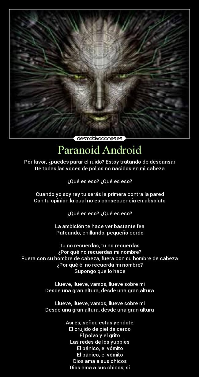 Paranoid Android - Por favor, ¿puedes parar el ruido? Estoy tratando de descansar
De todas las voces de pollos no nacidos en mi cabeza

¿Qué es eso? ¿Qué es eso?

Cuando yo soy rey tu serás la primera contra la pared
Con tu opinión la cual no es consecuencia en absoluto

¿Qué es eso? ¿Qué es eso?

La ambición te hace ver bastante fea
Pateando, chillando, pequeño cerdo

Tu no recuerdas, tu no recuerdas
¿Por qué no recuerdas mi nombre?
Fuera con su hombre de cabeza, fuera con su hombre de cabeza
¿Por qué él no recuerda mi nombre?
Supongo que lo hace

Llueve, llueve, vamos, llueve sobre mi
Desde una gran altura, desde una gran altura

Llueve, llueve, vamos, llueve sobre mi
Desde una gran altura, desde una gran altura

Así es, señor, estás yéndote
El crujido de piel de cerdo
El polvo y el grito
Las redes de los yuppies
El pánico, el vómito
El pánico, el vómito
Dios ama a sus chicos
Dios ama a sus chicos, si