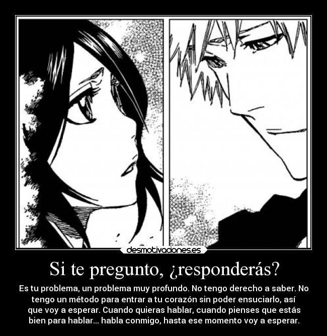 Si te pregunto, ¿responderás? - Es tu problema, un problema muy profundo. No tengo derecho a saber. No
tengo un método para entrar a tu corazón sin poder ensuciarlo, así
que voy a esperar. Cuando quieras hablar, cuando pienses que estás
bien para hablar... habla conmigo, hasta ese momento voy a esperar.