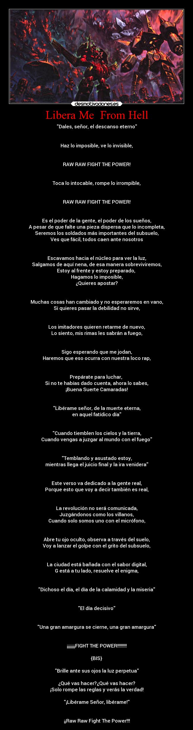 Libera Me From Hell - Dales, señor, el descanso eterno
Haz lo imposible, ve lo invisible,
RAW RAW FIGHT THE POWER!
Toca lo intocable, rompe lo irrompible,
RAW RAW FIGHT THE POWER!
Es el poder de la gente, el poder de los sueños,
A pesar de que falte una pieza dispersa que lo incompleta,
Seremos los soldados más importantes del subsuelo,
Ves que fácil, todos caen ante nosotros
Escavamos hacia el núcleo para ver la luz,
Salgamos de aquí nena, de esa manera sobreviviremos,
Estoy al frente y estoy preparado,
Hagamos lo imposible,
¿Quieres apostar?
Muchas cosas han cambiado y no esperaremos en vano,
Si quieres pasar la debilidad no sirve,
Los imitadores quieren retarme de nuevo,
Lo siento, mis rimas les sabrán a fuego,
Sigo esperando que me jodan,
Haremos que eso ocurra con nuestra loco rap,
Prepárate para luchar,
Si no te habías dado cuenta, ahora lo sabes,
¡Buena Suerte Camaradas!
Libérame señor, de la muerte eterna,
en aquel fatídico día
Cuando tiemblen los cielos y la tierra,
Cuando vengas a juzgar al mundo con el fuego
Temblando y asustado estoy,
mientras llega el juicio final y la ira venidera
Este verso va dedicado a la gente real,
Porque esto que voy a decir también es real,
La revolución no será comunicada,
Juzgándonos como los villanos,
Cuando solo somos uno con el micrófono,
Abre tu ojo oculto, observa a través del suelo,
Voy a lanzar el golpe con el grito del subsuelo,
La ciudad está bañada con el sabor digital,
G está a tu lado, resuelve el enigma,
Dichoso el día, el día de la calamidad y la miseria
El día decisivo
Una gran amargura se cierne, una gran amargura
¡¡¡¡¡¡¡FIGHT THE POWER!!!!!!!!
{BIS}
Brille ante sus ojos la luz perpetua
¿Qué vas hacer?¿Qué vas hacer?
¡Solo rompe las reglas y verás la verdad!
¡Libérame Señor, libérame!
¡¡Raw Raw Fight The Power!!!