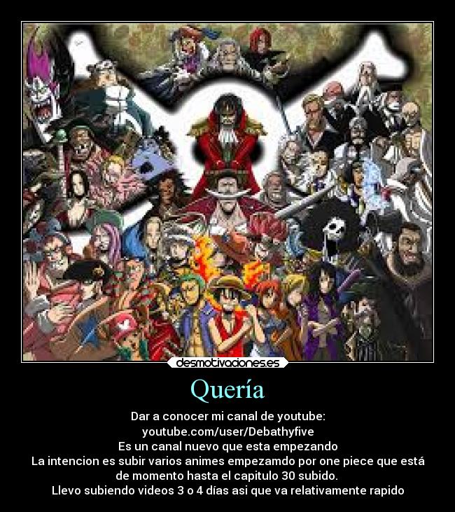 Quería - Dar a conocer mi canal de youtube:
youtube.com/user/Debathyfive
Es un canal nuevo que esta empezando
La intencion es subir varios animes empezamdo por one piece que está
de momento hasta el capitulo 30 subido.
Llevo subiendo videos 3 o 4 días asi que va relativamente rapido