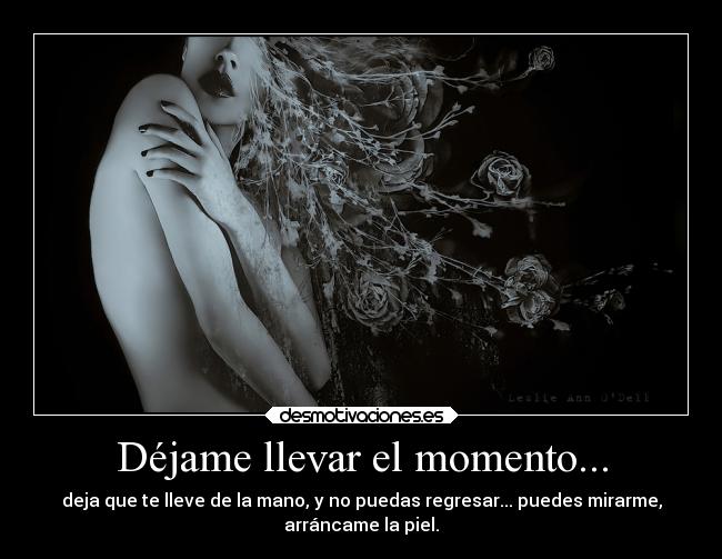 Déjame llevar el momento... - deja que te lleve de la mano, y no puedas regresar... puedes mirarme,
arráncame la piel.