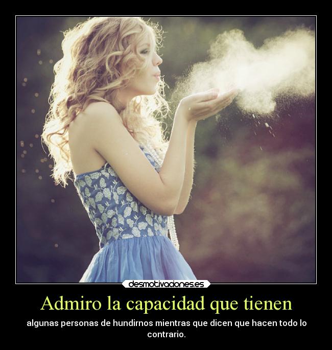 Admiro la capacidad que tienen - algunas personas de hundirnos mientras que dicen que hacen todo lo
contrario.