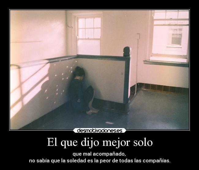 El que dijo mejor solo - que mal acompañado,
no sabía que la soledad es la peor de todas las compañías.