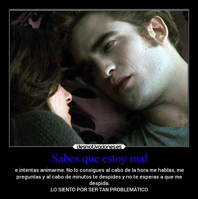 Sabes que estoy mal - e intentas animarme. No lo consigues al cabo de la hora me hablas, me
preguntas y al cabo de minutos te despides y no te esperas a que me
despida.
LO SIENTO POR SER TAN PROBLEMÁTICO