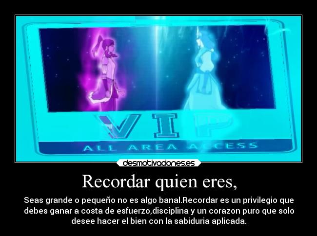 Recordar quien eres, - Seas grande o pequeño no es algo banal.Recordar es un privilegio que
debes ganar a costa de esfuerzo,disciplina y un corazon puro que solo
desee hacer el bien con la sabiduria aplicada.