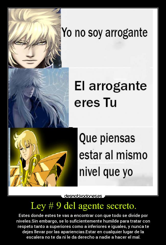 Ley # 9 del agente secreto. - Estes donde estes te vas a encontrar con que todo se divide por
niveles.Sin embargo, se lo suficientemente humilde para tratar con
respeto tanto a superiores como a inferiores e iguales, y nunca te
dejes llevar por las apariencias.Estar en cualquier lugar de la
escalera no te da ni le da derecho a nadie a hacer el mal.