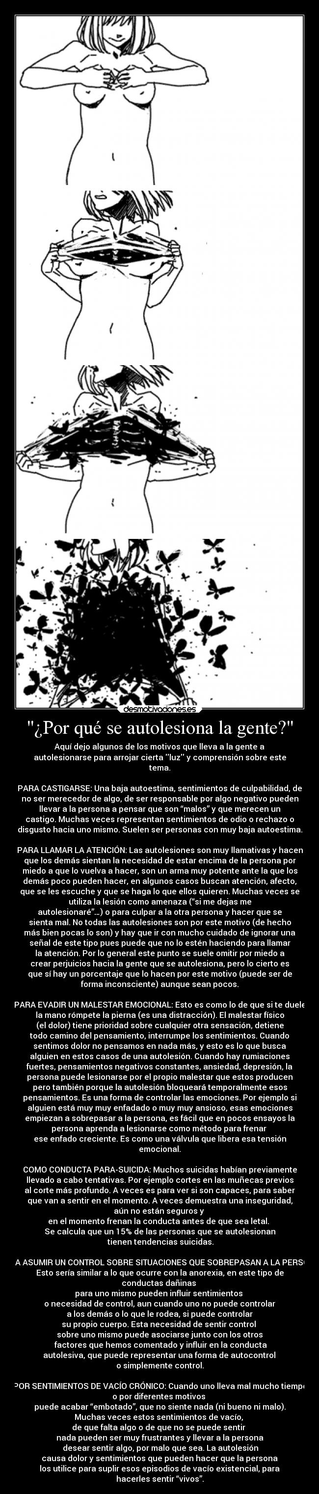 ¿Por qué se autolesiona la gente? - Aquí dejo algunos de los motivos que lleva a la gente a
autolesionarse para arrojar cierta luz y comprensión sobre este
tema.

PARA CASTIGARSE: Una baja autoestima, sentimientos de culpabilidad, de
no ser merecedor de algo, de ser responsable por algo negativo pueden
llevar a la persona a pensar que son “malos” y que merecen un
castigo. Muchas veces representan sentimientos de odio o rechazo o
disgusto hacia uno mismo. Suelen ser personas con muy baja autoestima.

PARA LLAMAR LA ATENCIÓN: Las autolesiones son muy llamativas y hacen
que los demás sientan la necesidad de estar encima de la persona por
miedo a que lo vuelva a hacer, son un arma muy potente ante la que los
demás poco pueden hacer, en algunos casos buscan atención, afecto,
que se les escuche y que se haga lo que ellos quieren. Muchas veces se
utiliza la lesión como amenaza (“si me dejas me
autolesionaré”…) o para culpar a la otra persona y hacer que se
sienta mal. No todas las autolesiones son por este motivo (de hecho
más bien pocas lo son) y hay que ir con mucho cuidado de ignorar una
señal de este tipo pues puede que no lo estén haciendo para llamar
la atención. Por lo general este punto se suele omitir por miedo a
crear perjuicios hacia la gente que se autolesiona, pero lo cierto es
que sí hay un porcentaje que lo hacen por este motivo (puede ser de
forma inconsciente) aunque sean pocos.

PARA EVADIR UN MALESTAR EMOCIONAL: Esto es como lo de que si te duele
la mano rómpete la pierna (es una distracción). El malestar físico
(el dolor) tiene prioridad sobre cualquier otra sensación, detiene
todo camino del pensamiento, interrumpe los sentimientos. Cuando
sentimos dolor no pensamos en nada más, y esto es lo que busca
alguien en estos casos de una autolesión. Cuando hay rumiaciones
fuertes, pensamientos negativos constantes, ansiedad, depresión, la
persona puede lesionarse por el propio malestar que estos producen
pero también porque la autolesión bloqueará temporalmente esos
pensamientos. Es una forma de controlar las emociones. Por ejemplo si
alguien está muy muy enfadado o muy muy ansioso, esas emociones
empiezan a sobrepasar a la persona, es fácil que en pocos ensayos la
persona aprenda a lesionarse como método para frenar 
ese enfado creciente. Es como una válvula que libera esa tensión
emocional.

COMO CONDUCTA PARA-SUICIDA: Muchos suicidas habían previamente
llevado a cabo tentativas. Por ejemplo cortes en las muñecas previos
al corte más profundo. A veces es para ver si son capaces, para saber
que van a sentir en el momento. A veces demuestra una inseguridad,
aún no están seguros y 
en el momento frenan la conducta antes de que sea letal. 
Se calcula que un 15% de las personas que se autolesionan
 tienen tendencias suicidas.

PARA ASUMIR UN CONTROL SOBRE SITUACIONES QUE SOBREPASAN A LA PERSONA:
Esto sería similar a lo que ocurre con la anorexia, en este tipo de
conductas dañinas 
para uno mismo pueden influir sentimientos 
o necesidad de control, aun cuando uno no puede controlar
 a los demás o lo que le rodea, si puede controlar 
su propio cuerpo. Esta necesidad de sentir control 
sobre uno mismo puede asociarse junto con los otros
 factores que hemos comentado y influir en la conducta
 autolesiva, que puede representar una forma de autocontrol 
o simplemente control.

POR SENTIMIENTOS DE VACÍO CRÓNICO: Cuando uno lleva mal mucho tiempo
o por diferentes motivos 
puede acabar “embotado”, que no siente nada (ni bueno ni malo).
Muchas veces estos sentimientos de vacío, 
de que falta algo o de que no se puede sentir 
nada pueden ser muy frustrantes y llevar a la persona
 desear sentir algo, por malo que sea. La autolesión
 causa dolor y sentimientos que pueden hacer que la persona 
los utilice para suplir esos episodios de vacío existencial, para
hacerles sentir “vivos”.