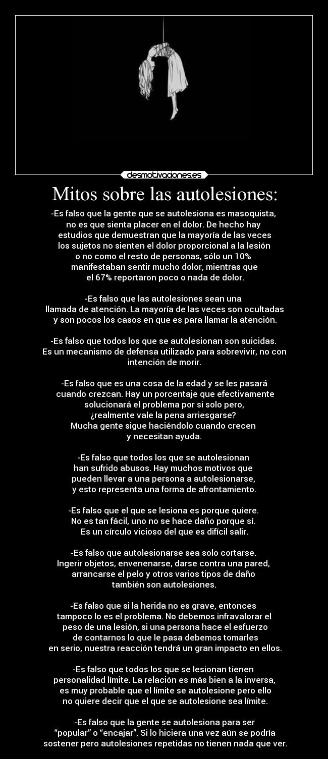 Mitos sobre las autolesiones: - -Es falso que la gente que se autolesiona es masoquista, 
no es que sienta placer en el dolor. De hecho hay 
estudios que demuestran que la mayoría de las veces
 los sujetos no sienten el dolor proporcional a la lesión 
o no como el resto de personas, sólo un 10% 
manifestaban sentir mucho dolor, mientras que
 el 67% reportaron poco o nada de dolor.

-Es falso que las autolesiones sean una 
llamada de atención. La mayoría de las veces son ocultadas
 y son pocos los casos en que es para llamar la atención.

-Es falso que todos los que se autolesionan son suicidas. 
Es un mecanismo de defensa utilizado para sobrevivir, no con
intención de morir.

-Es falso que es una cosa de la edad y se les pasará
 cuando crezcan. Hay un porcentaje que efectivamente
 solucionará el problema por si solo pero, 
¿realmente vale la pena arriesgarse? 
Mucha gente sigue haciéndolo cuando crecen 
y necesitan ayuda.

-Es falso que todos los que se autolesionan 
han sufrido abusos. Hay muchos motivos que 
pueden llevar a una persona a autolesionarse, 
y esto representa una forma de afrontamiento.

-Es falso que el que se lesiona es porque quiere. 
No es tan fácil, uno no se hace daño porque sí. 
Es un círculo vicioso del que es difícil salir.

-Es falso que autolesionarse sea solo cortarse. 
Ingerir objetos, envenenarse, darse contra una pared, 
arrancarse el pelo y otros varios tipos de daño 
también son autolesiones.

-Es falso que si la herida no es grave, entonces 
tampoco lo es el problema. No debemos infravalorar el
 peso de una lesión, si una persona hace el esfuerzo
 de contarnos lo que le pasa debemos tomarles
 en serio, nuestra reacción tendrá un gran impacto en ellos.

-Es falso que todos los que se lesionan tienen 
personalidad límite. La relación es más bien a la inversa,
 es muy probable que el límite se autolesione pero ello
 no quiere decir que el que se autolesione sea límite.

-Es falso que la gente se autolesiona para ser
 “popular” o “encajar”. Si lo hiciera una vez aún se podría
 sostener pero autolesiones repetidas no tienen nada que ver.