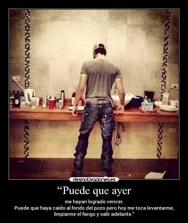 “Puede que ayer - me hayan logrado vencer.
Puede que haya caído al fondo del pozo pero hoy me toca levantarme,
limpiarme el fango y salir adelante.”