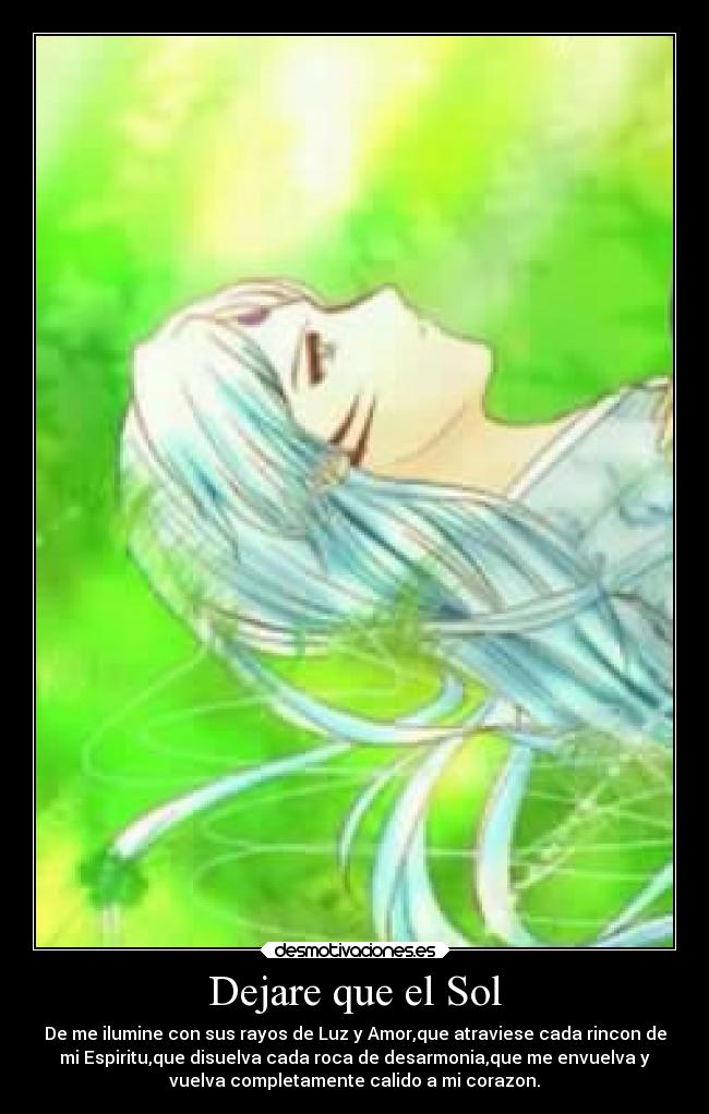 Dejare que el Sol - De me ilumine con sus rayos de Luz y Amor,que atraviese cada rincon de
mi Espiritu,que disuelva cada roca de desarmonia,que me envuelva y
vuelva completamente calido a mi corazon.