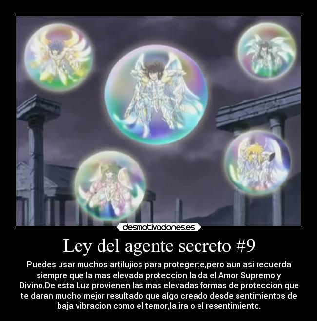Ley del agente secreto #9 - Puedes usar muchos artilujios para protegerte,pero aun asi recuerda
siempre que la mas elevada proteccion la da el Amor Supremo y
Divino.De esta Luz provienen las mas elevadas formas de proteccion que
te daran mucho mejor resultado que algo creado desde sentimientos de
baja vibracion como el temor,la ira o el resentimiento.