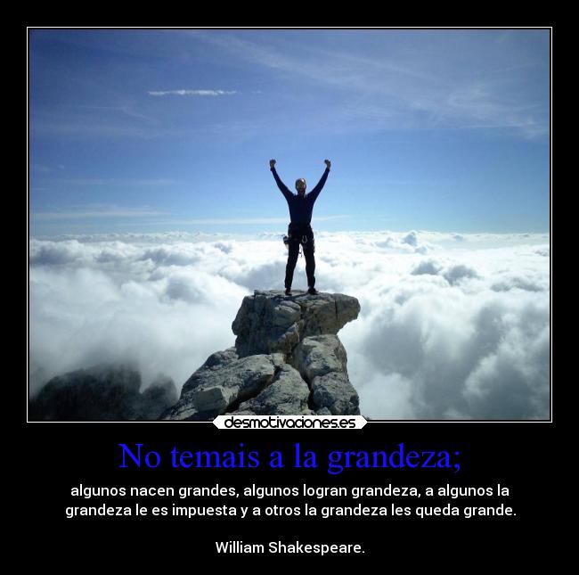 No temais a la grandeza; - algunos nacen grandes, algunos logran grandeza, a algunos la
grandeza le es impuesta y a otros la grandeza les queda grande.

William Shakespeare.