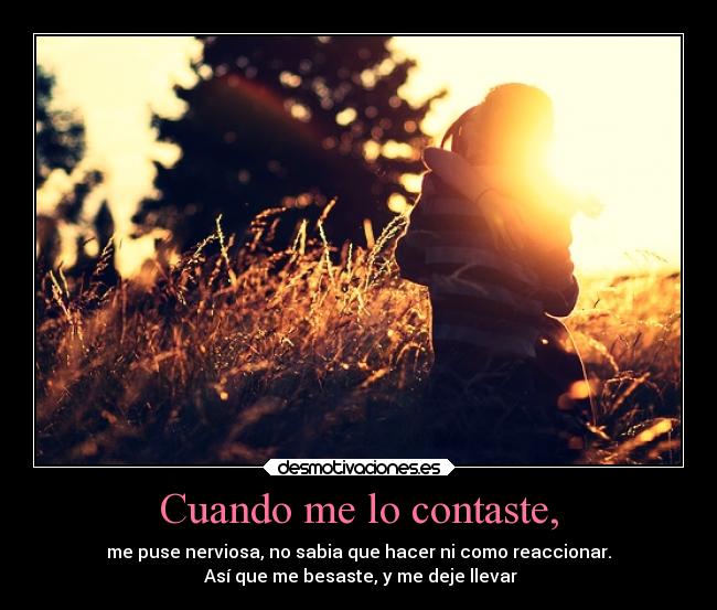 Cuando me lo contaste, - me puse nerviosa, no sabia que hacer ni como reaccionar.
Así que me besaste, y me deje llevar