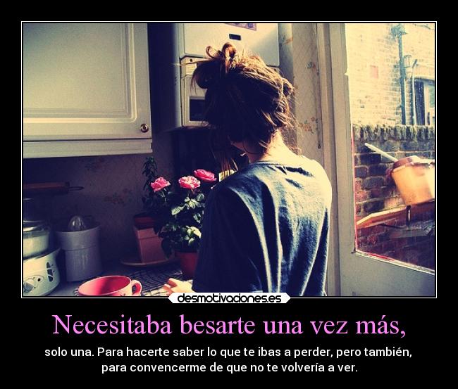 Necesitaba besarte una vez más, - solo una. Para hacerte saber lo que te ibas a perder, pero también,
para convencerme de que no te volvería a ver.