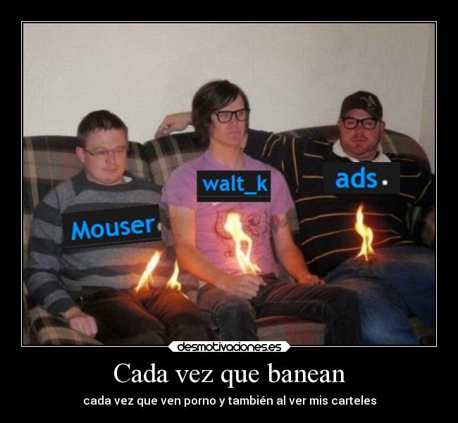 Cada vez que banean - cada vez que ven porno y también al ver mis carteles