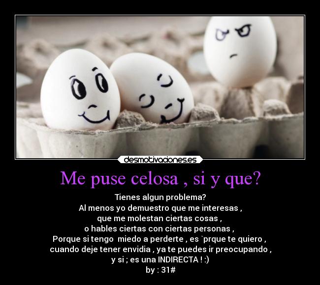 Me puse celosa , si y que? - Tienes algun problema?
Al menos yo demuestro que me interesas ,
que me molestan ciertas cosas ,
o hables ciertas con ciertas personas ,
Porque si tengo miedo a perderte , es `prque te quiero ,
cuando deje tener envidia , ya te puedes ir preocupando ,
y si ; es una INDIRECTA ! :)
by : 31#