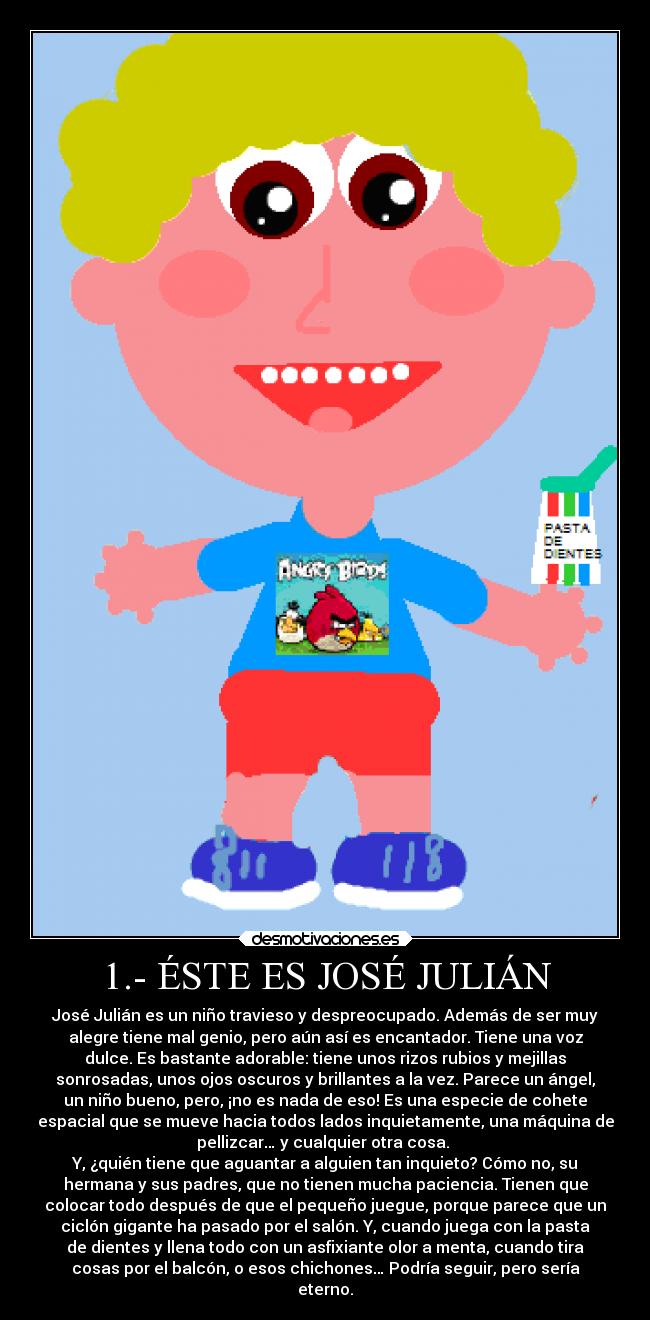 1.- ÉSTE ES JOSÉ JULIÁN - José Julián es un niño travieso y despreocupado. Además de ser muy
alegre tiene mal genio, pero aún así es encantador. Tiene una voz
dulce. Es bastante adorable: tiene unos rizos rubios y mejillas
sonrosadas, unos ojos oscuros y brillantes a la vez. Parece un ángel,
un niño bueno, pero, ¡no es nada de eso! Es una especie de cohete
espacial que se mueve hacia todos lados inquietamente, una máquina de
pellizcar… y cualquier otra cosa.
Y, ¿quién tiene que aguantar a alguien tan inquieto? Cómo no, su
hermana y sus padres, que no tienen mucha paciencia. Tienen que
colocar todo después de que el pequeño juegue, porque parece que un
ciclón gigante ha pasado por el salón. Y, cuando juega con la pasta
de dientes y llena todo con un asfixiante olor a menta, cuando tira
cosas por el balcón, o esos chichones… Podría seguir, pero sería
eterno.
