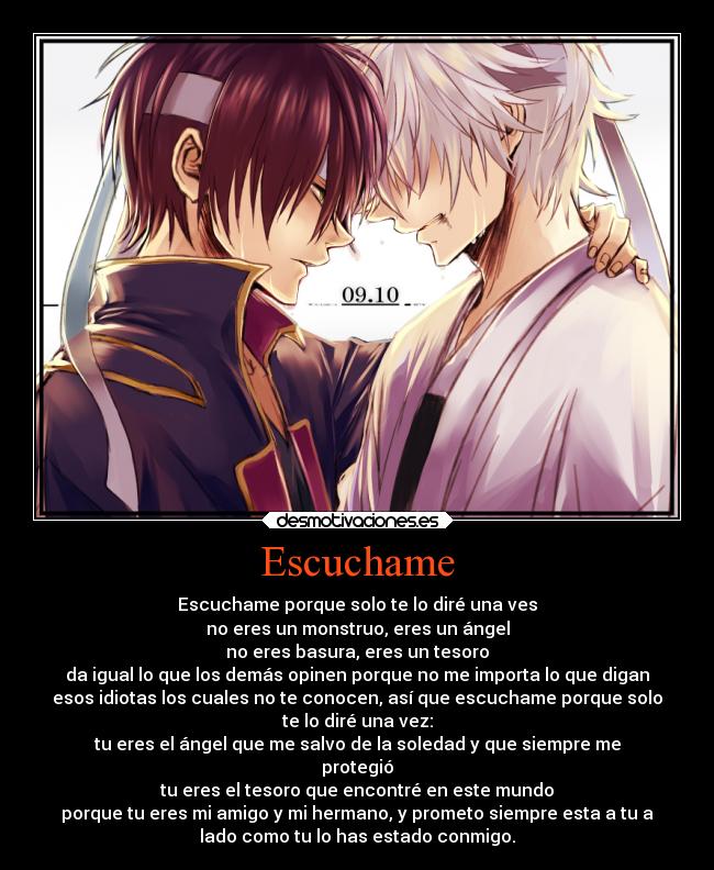 Escuchame - Escuchame porque solo te lo diré una ves
no eres un monstruo, eres un ángel
no eres basura, eres un tesoro
da igual lo que los demás opinen porque no me importa lo que digan
esos idiotas los cuales no te conocen, así que escuchame porque solo
te lo diré una vez:
tu eres el ángel que me salvo de la soledad y que siempre me
protegió
tu eres el tesoro que encontré en este mundo
porque tu eres mi amigo y mi hermano, y prometo siempre esta a tu a
lado como tu lo has estado conmigo.