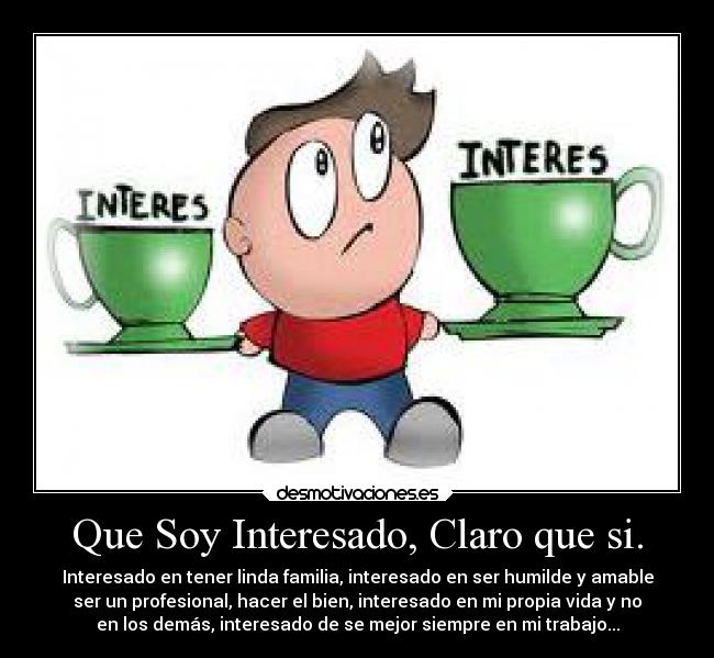 Que Soy Interesado, Claro que si. - Interesado en tener linda familia, interesado en ser humilde y amable
ser un profesional, hacer el bien, interesado en mi propia vida y no
en los demás, interesado de se mejor siempre en mi trabajo...