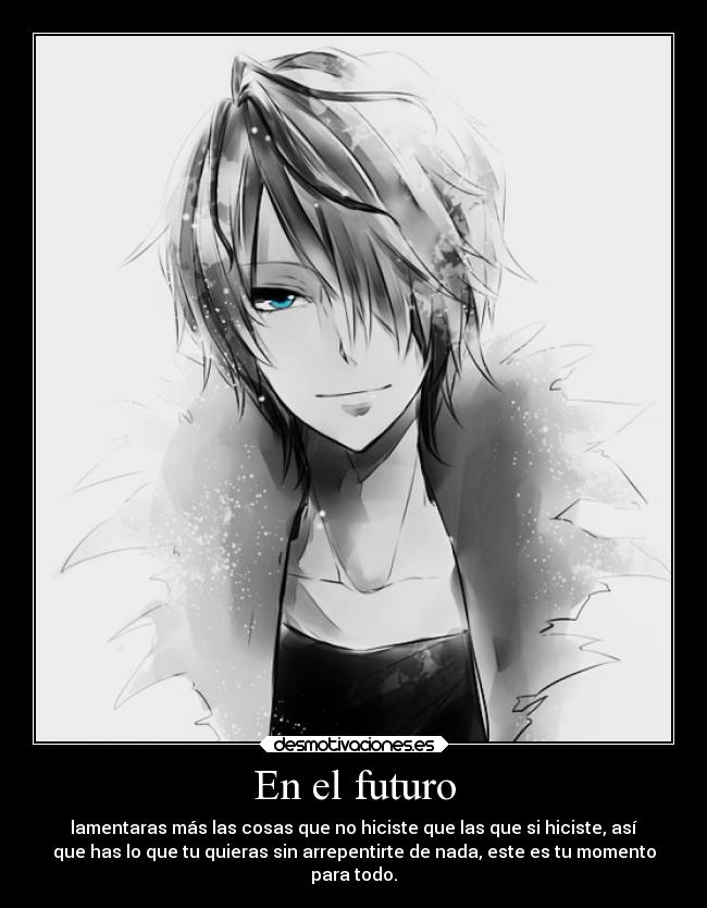 En el futuro - lamentaras más las cosas que no hiciste que las que si hiciste, así
que has lo que tu quieras sin arrepentirte de nada, este es tu momento
para todo.