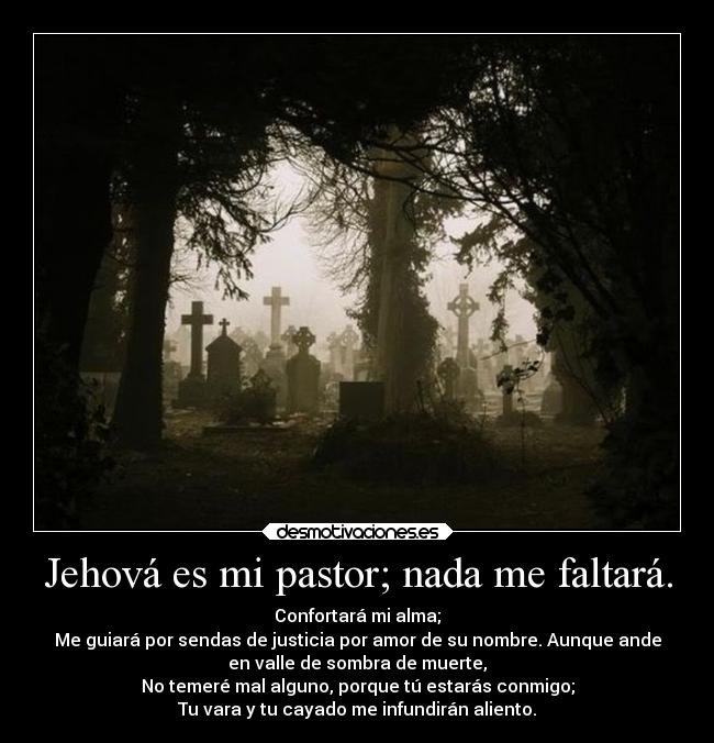 Jehová es mi pastor; nada me faltará. - Confortará mi alma;
Me guiará por sendas de justicia por amor de su nombre. Aunque ande
en valle de sombra de muerte,
No temeré mal alguno, porque tú estarás conmigo;
Tu vara y tu cayado me infundirán aliento.