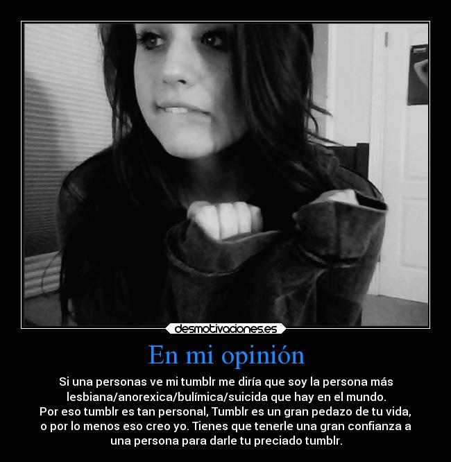En mi opinión - Si una personas ve mi tumblr me diría que soy la persona más
lesbiana/anorexica/bulímica/suicida que hay en el mundo.
 Por eso tumblr es tan personal, Tumblr es un gran pedazo de tu vida, 
o por lo menos eso creo yo. Tienes que tenerle una gran confianza a
una persona para darle tu preciado tumblr.