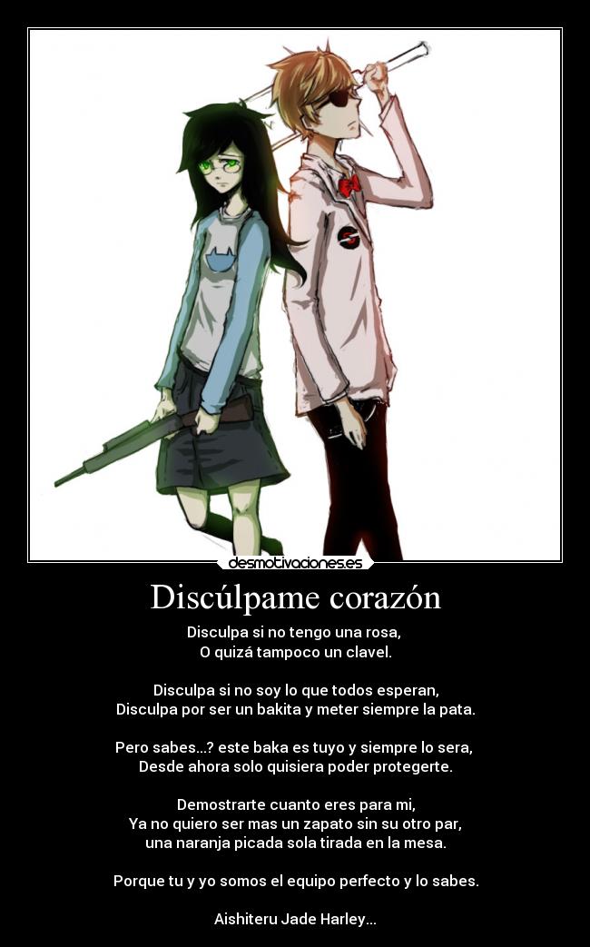 Discúlpame corazón - Disculpa si no tengo una rosa,
O quizá tampoco un clavel.
Disculpa si no soy lo que todos esperan,
Disculpa por ser un bakita y meter siempre la pata.
Pero sabes...? este baka es tuyo y siempre lo sera,
Desde ahora solo quisiera poder protegerte.
Demostrarte cuanto eres para mi,
Ya no quiero ser mas un zapato sin su otro par,
una naranja picada sola tirada en la mesa.
Porque tu y yo somos el equipo perfecto y lo sabes.
Aishiteru Jade Harley...