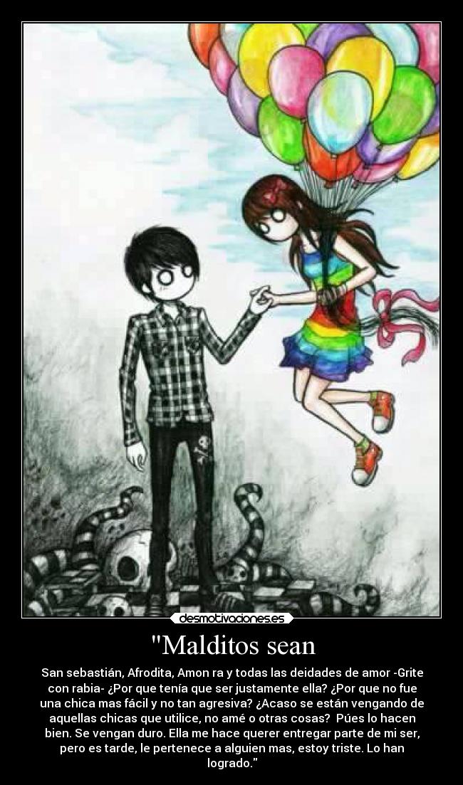 Malditos sean - San sebastián, Afrodita, Amon ra y todas las deidades de amor -Grite
con rabia- ¿Por que tenía que ser justamente ella? ¿Por que no fue
una chica mas fácil y no tan agresiva? ¿Acaso se están vengando de
aquellas chicas que utilice, no amé o otras cosas? Púes lo hacen
bien. Se vengan duro. Ella me hace querer entregar parte de mi ser,
pero es tarde, le pertenece a alguien mas, estoy triste. Lo han
logrado.