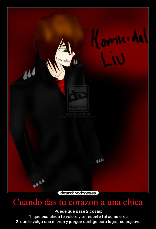 Cuando das tu corazon a una chica - Puede que pase 2 cosas:
1. que esa chica te valore y te respete tal como eres
2. que le valga una mierda y juegue contigo para lograr su odjetivo
