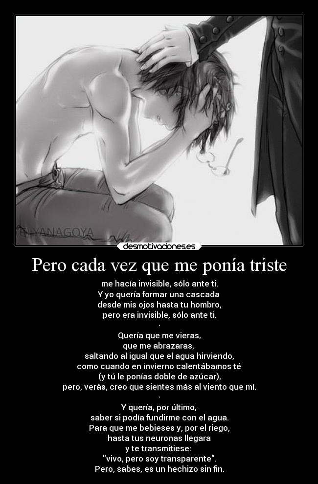 Pero cada vez que me ponía triste - me hacía invisible, sólo ante ti.
Y yo quería formar una cascada
desde mis ojos hasta tu hombro,
pero era invisible, sólo ante ti.
·
Quería que me vieras,
que me abrazaras,
saltando al igual que el agua hirviendo,
como cuando en invierno calentábamos té
(y tú le ponías doble de azúcar),
pero, verás, creo que sientes más al viento que mí.
·
Y quería, por último,
saber si podía fundirme con el agua.
Para que me bebieses y, por el riego,
hasta tus neuronas llegara
y te transmitiese:
vivo, pero soy transparente.
Pero, sabes, es un hechizo sin fin.
