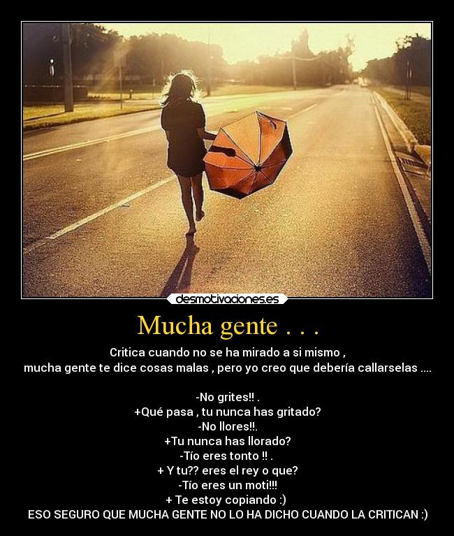 Mucha gente . . . - Critica cuando no se ha mirado a si mismo ,
mucha gente te dice cosas malas , pero yo creo que debería callarselas ....
-No grites!! .
+Qué pasa , tu nunca has gritado?
-No llores!!.
+Tu nunca has llorado?
-Tío eres tonto !! .
+ Y tu?? eres el rey o que?
-Tío eres un moti!!!
+ Te estoy copiando :)
ESO SEGURO QUE MUCHA GENTE NO LO HA DICHO CUANDO LA CRITICAN :)