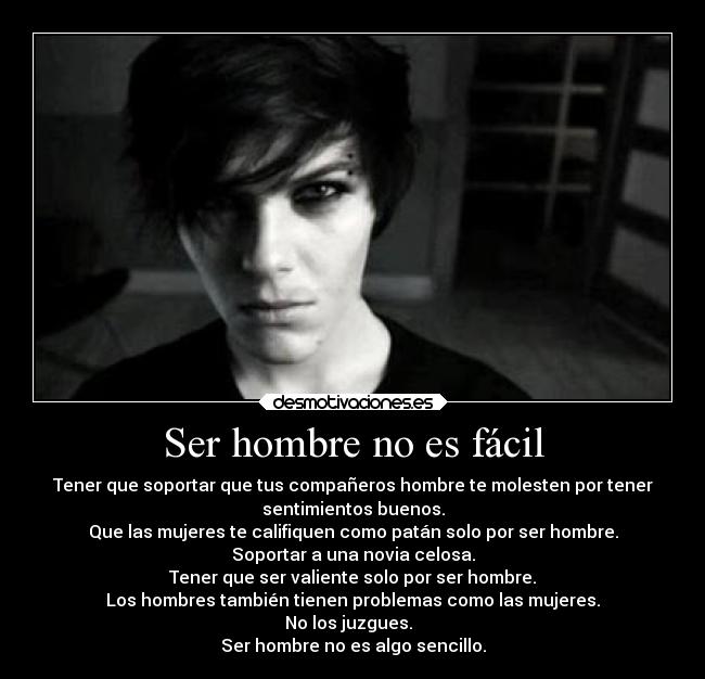 Ser hombre no es fácil - Tener que soportar que tus compañeros hombre te molesten por tener
sentimientos buenos.
Que las mujeres te califiquen como patán solo por ser hombre.
Soportar a una novia celosa.
Tener que ser valiente solo por ser hombre.
Los hombres también tienen problemas como las mujeres.
No los juzgues.  
Ser hombre no es algo sencillo.