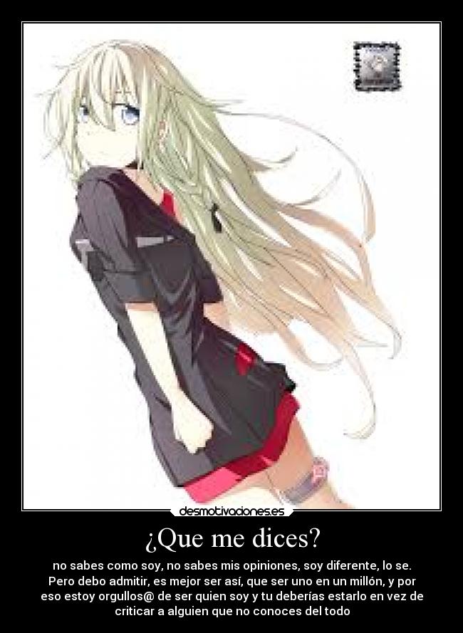 ¿Que me dices? - no sabes como soy, no sabes mis opiniones, soy diferente, lo se.
Pero debo admitir, es mejor ser así, que ser uno en un millón, y por
eso estoy orgullos@ de ser quien soy y tu deberías estarlo en vez de
criticar a alguien que no conoces del todo