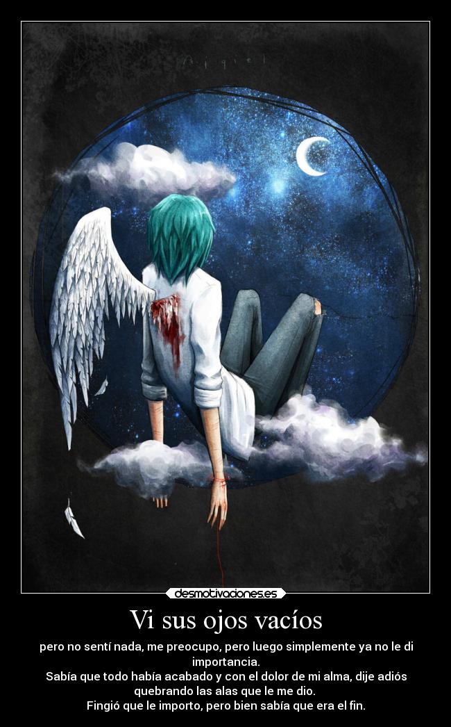 Vi sus ojos vacíos - pero no sentí nada, me preocupo, pero luego simplemente ya no le di
importancia.
Sabía que todo había acabado y con el dolor de mi alma, dije adiós
quebrando las alas que le me dio.
Fingió que le importo, pero bien sabía que era el fin.