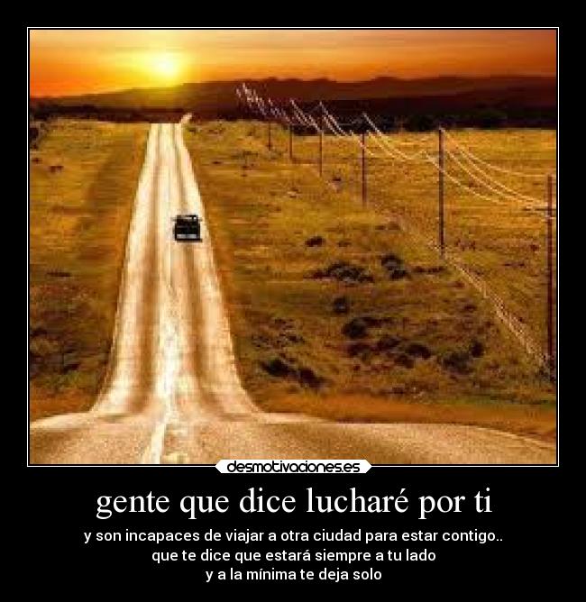 gente que dice lucharé por ti - y son incapaces de viajar a otra ciudad para estar contigo..
que te dice que estará siempre a tu lado
y a la mínima te deja solo