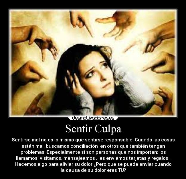 Sentir Culpa - Sentirse mal no es lo mismo que sentirse responsable. Cuando las cosas
están mal, buscamos conciliación  en otros que también tengan
problemas. Especialmente si son personas que nos importan: los
llamamos, visitamos, mensajeamos , les enviamos tarjetas y regalos .
Hacemos algo para aliviar su dolor ¿Pero que se puede enviar cuando
la causa de su dolor eres TU?