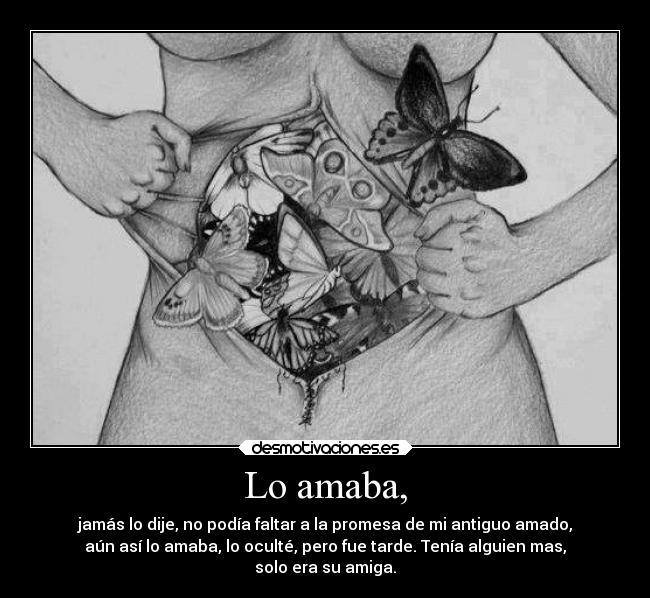 Lo amaba, - jamás lo dije, no podía faltar a la promesa de mi antiguo amado,
aún así lo amaba, lo oculté, pero fue tarde. Tenía alguien mas,
solo era su amiga.