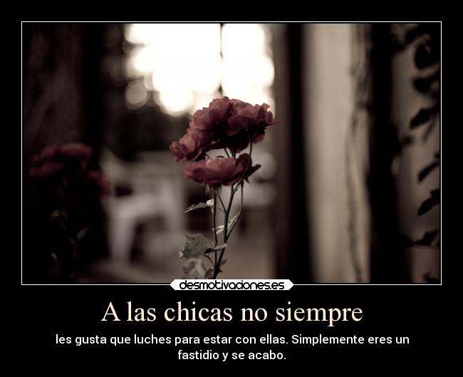 A las chicas no siempre - les gusta que luches para estar con ellas. Simplemente eres un
fastidio y se acabo.