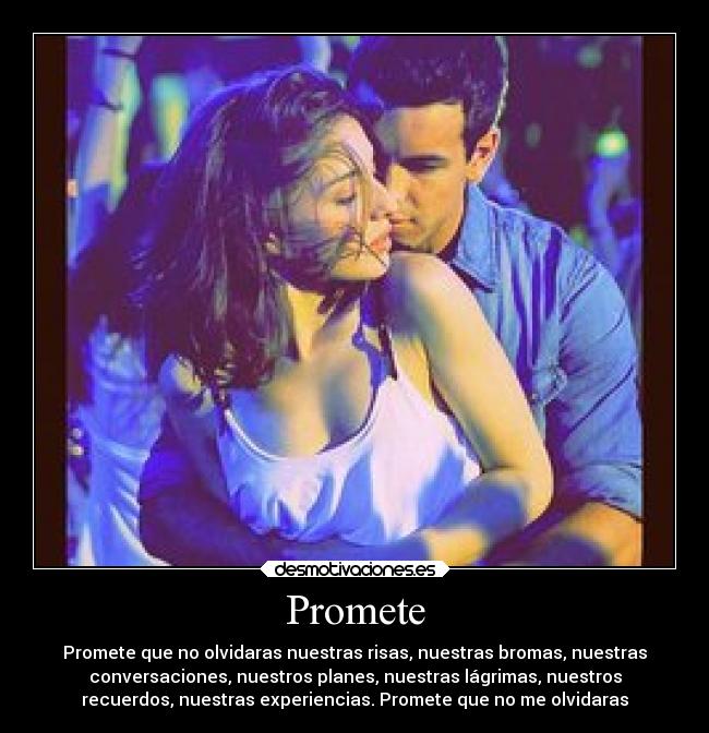 Promete - Promete que no olvidaras nuestras risas, nuestras bromas, nuestras
conversaciones, nuestros planes, nuestras lágrimas, nuestros
recuerdos, nuestras experiencias. Promete que no me olvidaras