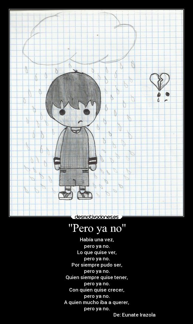 Pero ya no - Había una vez,
pero ya no.
Lo que quise ver,
pero ya no.
Por siempre pudo ser,
pero ya no.
Quien siempre quise tener,
pero ya no.
Con quien quise crecer,
pero ya no.
A quien mucho iba a querer,
pero ya no.
De: Eunate Irazola