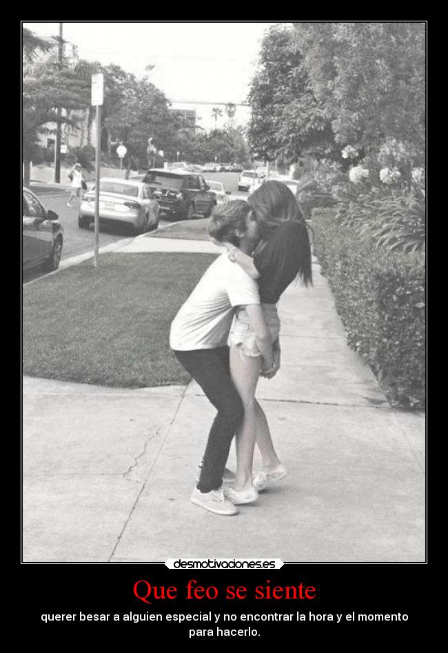 Que feo se siente - querer besar a alguien especial y no encontrar la hora y el momento
para hacerlo.